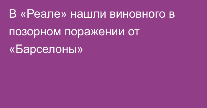 В «Реале» нашли виновного в позорном поражении от «Барселоны»