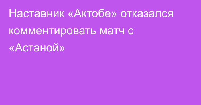 Наставник «Актобе» отказался комментировать матч с «Астаной»