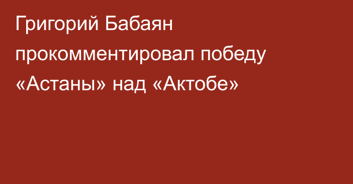 Григорий Бабаян прокомментировал победу «Астаны» над «Актобе»