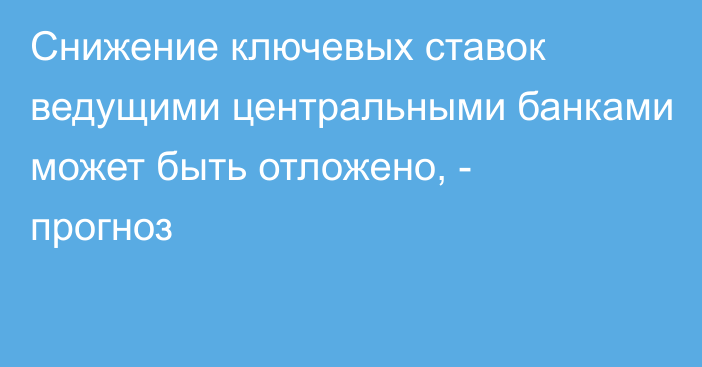 Снижение ключевых ставок ведущими центральными банками может быть отложено, - прогноз 