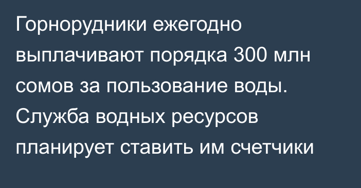 Горнорудники ежегодно выплачивают порядка 300 млн сомов за пользование воды. Служба водных ресурсов планирует ставить им счетчики