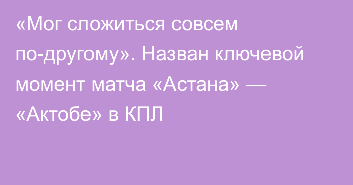 «Мог сложиться совсем по-другому». Назван ключевой момент матча «Астана» — «Актобе» в КПЛ