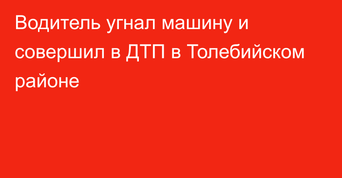 Водитель угнал машину и совершил в ДТП в Толебийском районе