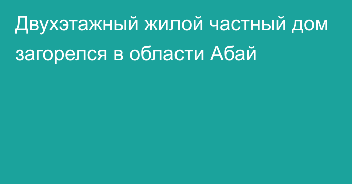 Двухэтажный жилой частный дом загорелся в области Абай