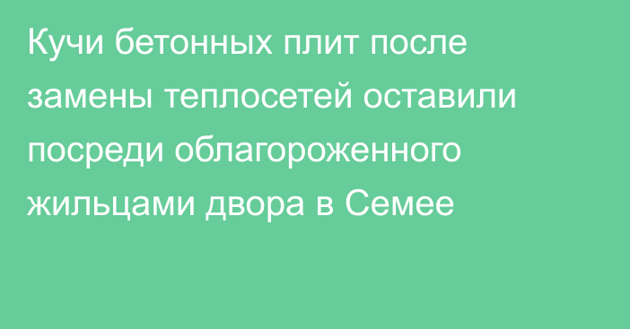 Кучи бетонных плит после замены теплосетей оставили посреди облагороженного жильцами двора в Семее