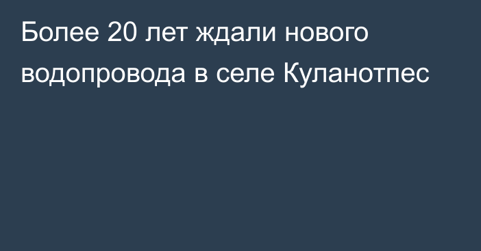 Более 20 лет ждали нового водопровода в селе Куланотпес