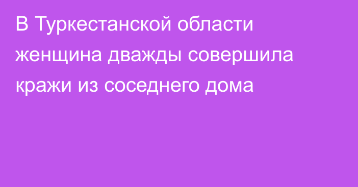 В Туркестанской области женщина дважды совершила кражи из соседнего дома