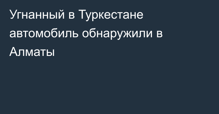 Угнанный в Туркестане автомобиль обнаружили в Алматы