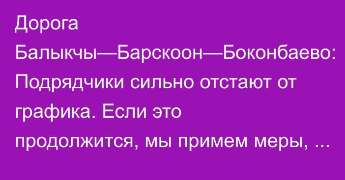 Дорога Балыкчы—Барскоон—Боконбаево: Подрядчики сильно отстают от графика. Если это продолжится, мы примем меры, - замминистра транспорта Солтобаев