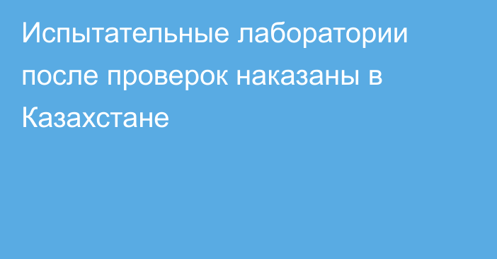 Испытательные лаборатории после проверок наказаны в Казахстане