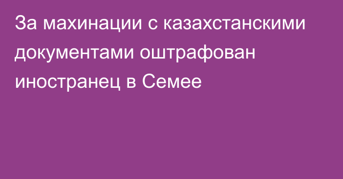 За махинации с казахстанскими документами оштрафован иностранец в Семее