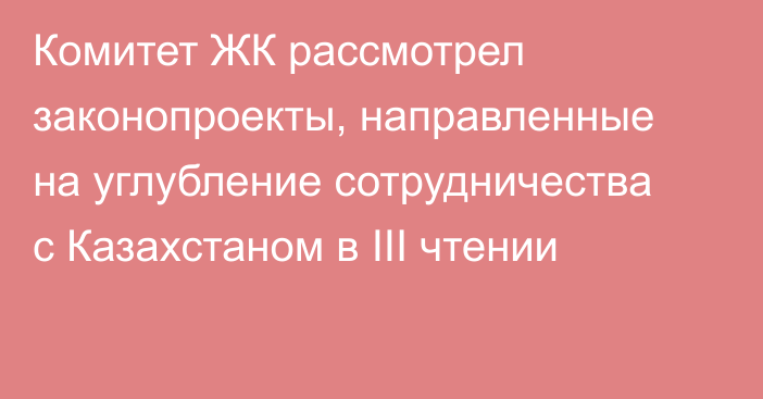 Комитет ЖК рассмотрел законопроекты, направленные на углубление сотрудничества с Казахстаном в III чтении