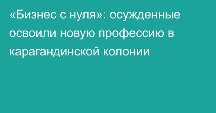 «Бизнес с нуля»: осужденные освоили новую профессию в карагандинской колонии