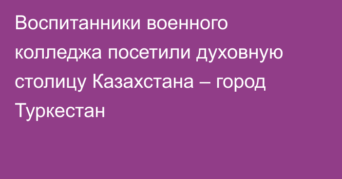 Воспитанники военного колледжа посетили духовную столицу Казахстана – город Туркестан