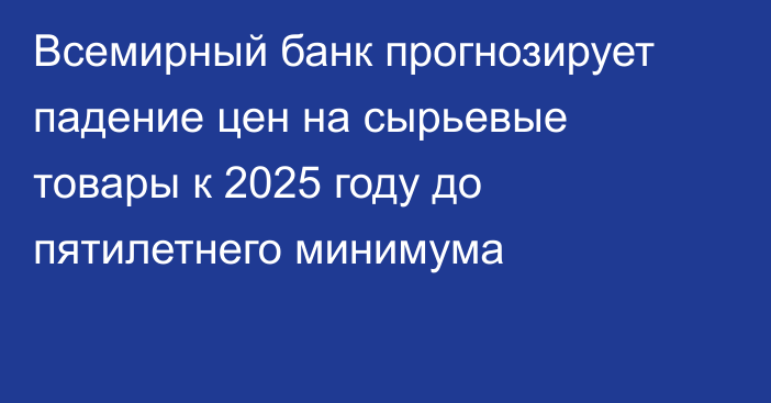 Всемирный банк прогнозирует падение цен на сырьевые товары к 2025 году до пятилетнего минимума