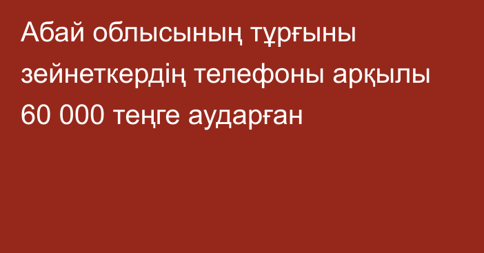 Абай облысының тұрғыны зейнеткердің телефоны арқылы 60 000 теңге аударған