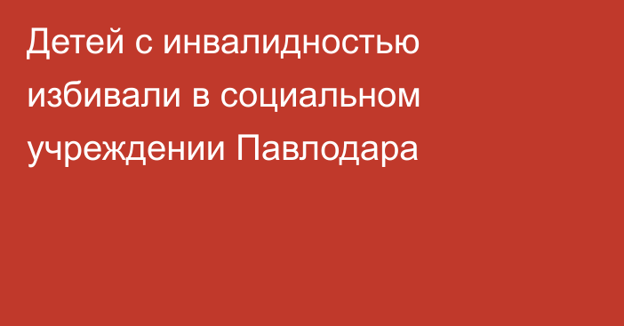 Детей с инвалидностью избивали в социальном учреждении Павлодара