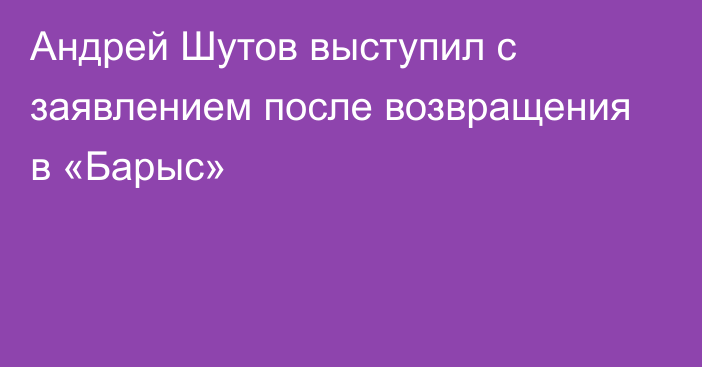 Андрей Шутов выступил с заявлением после возвращения в «Барыс»