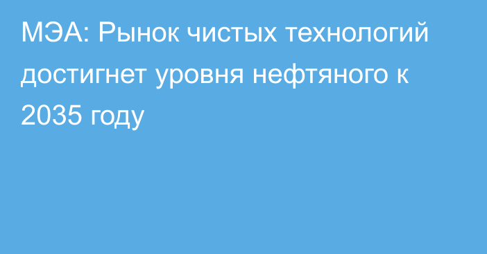 МЭА: Рынок чистых технологий достигнет уровня нефтяного к 2035 году