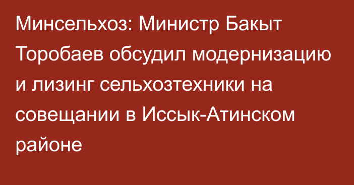 Минсельхоз: Министр Бакыт Торобаев обсудил модернизацию и лизинг сельхозтехники на совещании в Иссык-Атинском районе