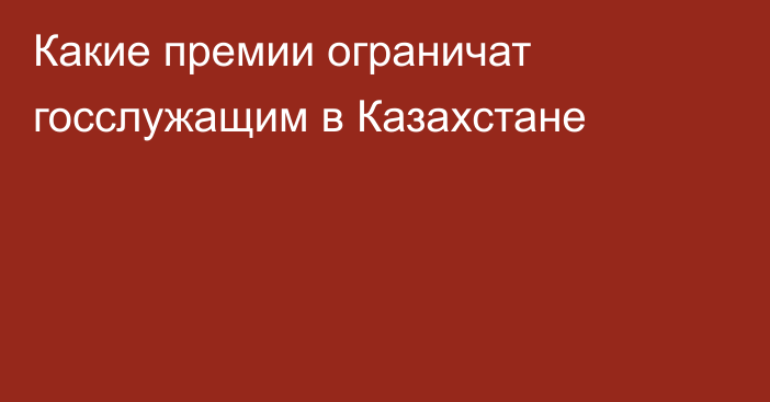 Какие премии ограничат госслужащим в Казахстане