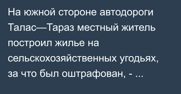 На южной стороне автодороги Талас—Тараз местный житель построил жилье на сельскохозяйственных угодьях, за что был оштрафован, - Минсельхоз 