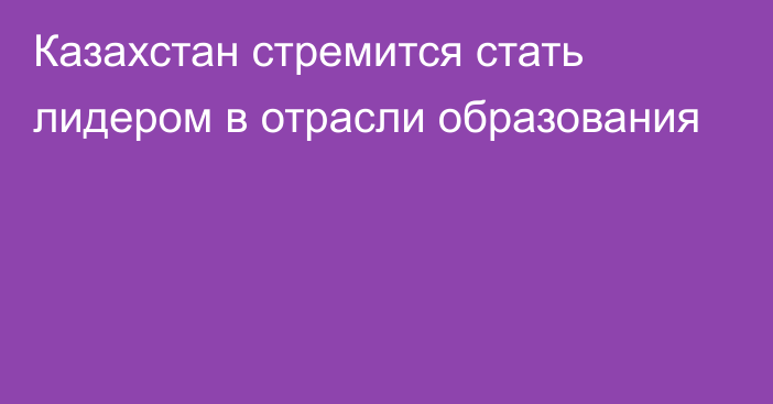 Казахстан стремится стать лидером в отрасли образования