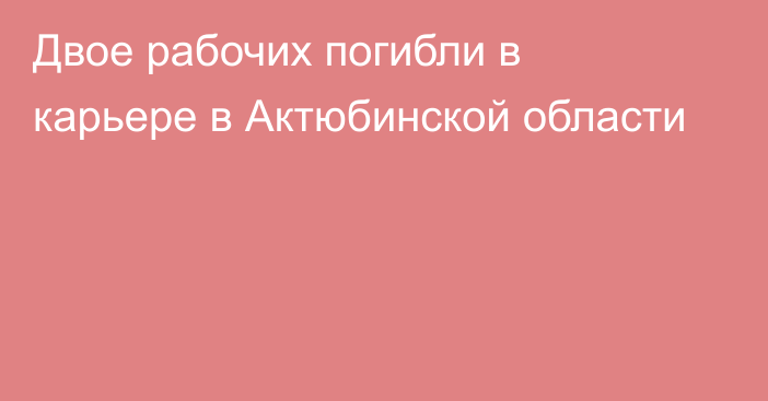 Двое рабочих погибли в карьере в Актюбинской области