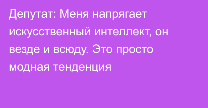 Депутат: Меня напрягает искусственный интеллект, он везде и всюду. Это просто модная тенденция