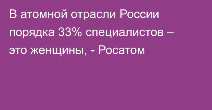 В атомной отрасли России порядка 33% специалистов – это женщины, - Росатом