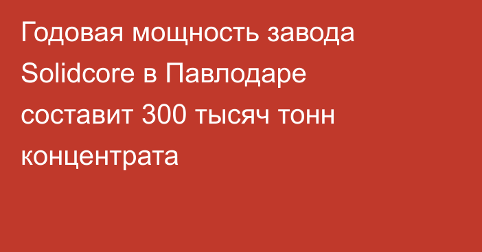 Годовая мощность завода Solidcore в Павлодаре составит 300 тысяч тонн концентрата