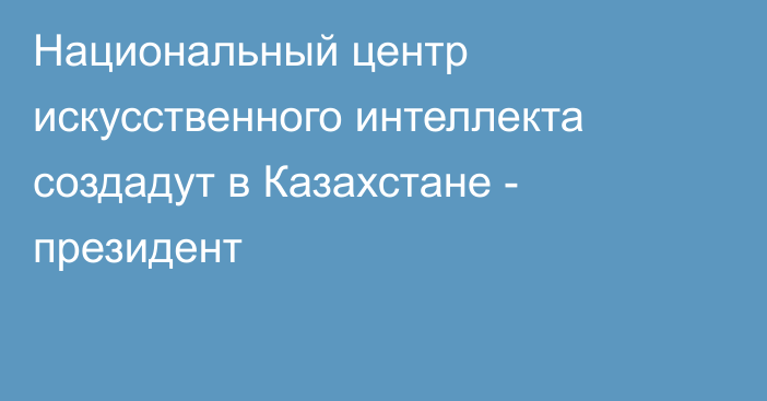 Национальный центр искусственного интеллекта создадут в Казахстане - президент