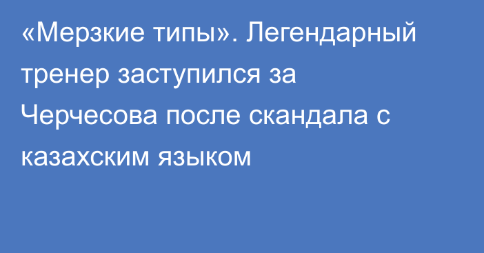 «Мерзкие типы». Легендарный тренер заступился за Черчесова после скандала с казахским языком