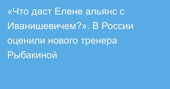 «Что даст Елене альянс с Иванишевичем?». В России оценили нового тренера Рыбакиной