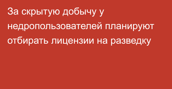 За скрытую добычу у недропользователей планируют отбирать лицензии на разведку