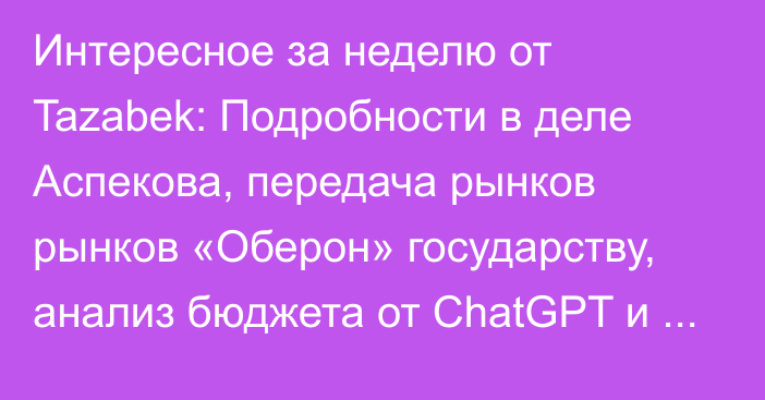 Интересное за неделю от Tazabek: Подробности в деле Аспекова, передача рынков рынков «Оберон» государству, анализ бюджета от ChatGPT и предзаказ журнала TOP-500