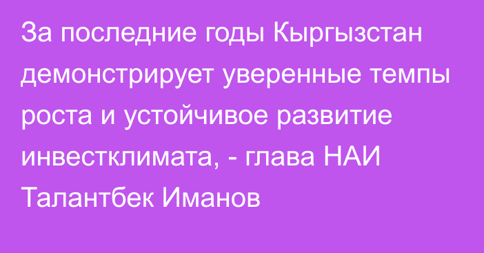 За последние годы Кыргызстан демонстрирует уверенные темпы роста и устойчивое развитие инвестклимата, - глава НАИ Талантбек Иманов