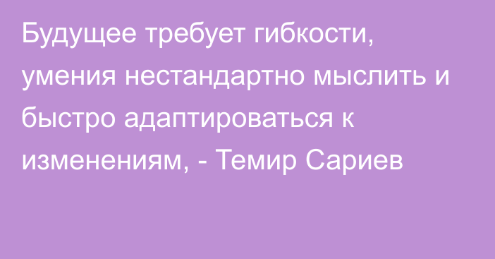 Будущее требует гибкости, умения нестандартно мыслить и быстро адаптироваться к изменениям, - Темир Сариев