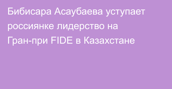 Бибисара Асаубаева уступает россиянке лидерство на Гран-при FIDE в Казахстане