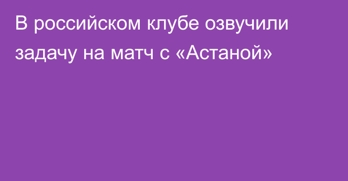 В российском клубе озвучили задачу на матч с «Астаной»