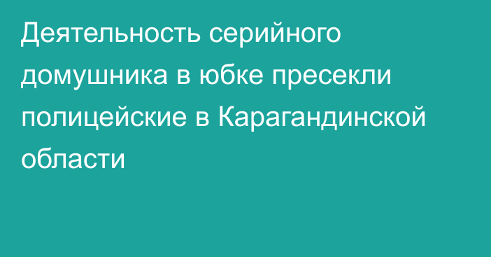 Деятельность серийного домушника в юбке пресекли полицейские в Карагандинской области