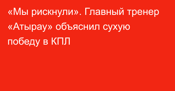 «Мы рискнули». Главный тренер «Атырау» объяснил сухую победу в КПЛ