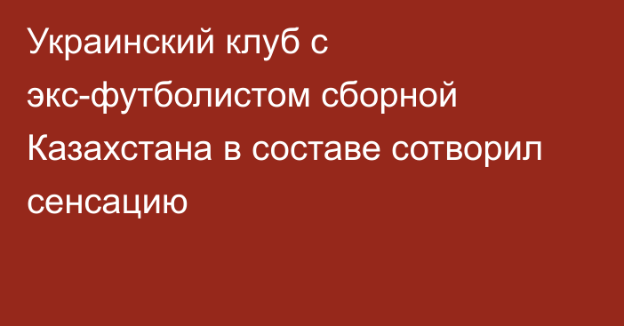 Украинский клуб с экс-футболистом сборной Казахстана в составе сотворил сенсацию