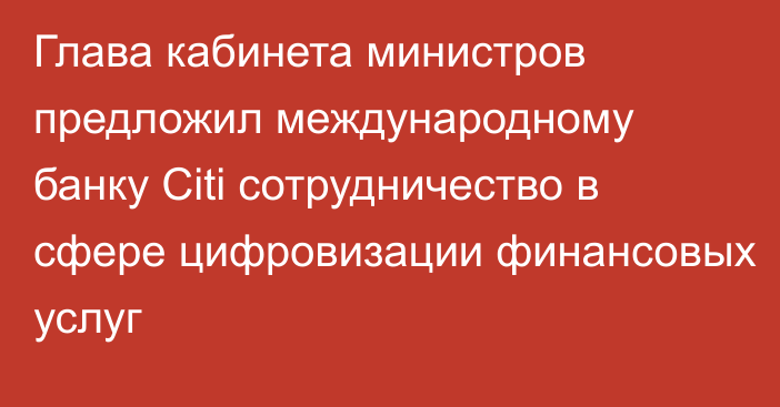 Глава кабинета министров предложил международному банку Citi сотрудничество в сфере цифровизации финансовых услуг