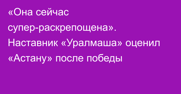 «Она сейчас супер-раскрепощена». Наставник «Уралмаша» оценил «Астану» после победы