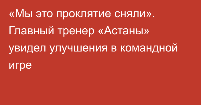 «Мы это проклятие сняли». Главный тренер «Астаны» увидел улучшения в командной игре