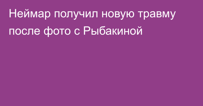 Неймар получил новую травму после фото с Рыбакиной