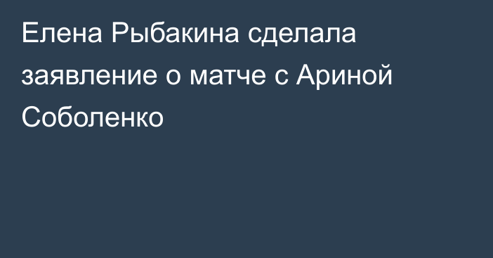 Елена Рыбакина сделала заявление о матче с Ариной Соболенко