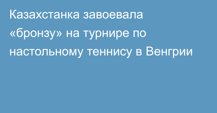 Казахстанка завоевала «бронзу» на турнире по настольному теннису в Венгрии