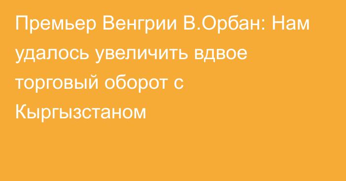 Премьер Венгрии В.Орбан: Нам удалось увеличить вдвое торговый оборот с Кыргызстаном